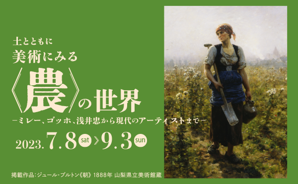 土とともに 美術にみる〈農〉の世界<br />
―ミレー、ゴッホ、浅井忠から現代のアーティストまで―<br />
2023年7月8日(土)～9月3日(日)