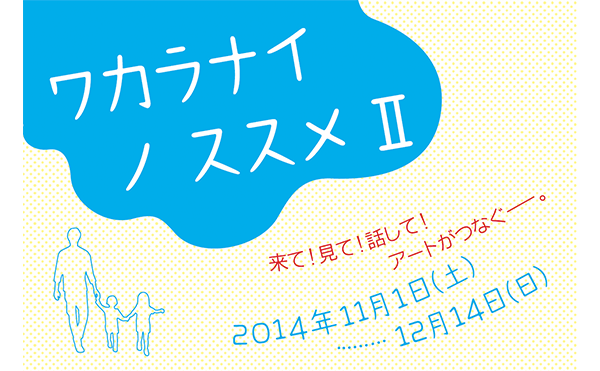 ワカラナイ ノ ススメ Ⅱ <br />
来て！見て！話して！アートがつなぐ―。